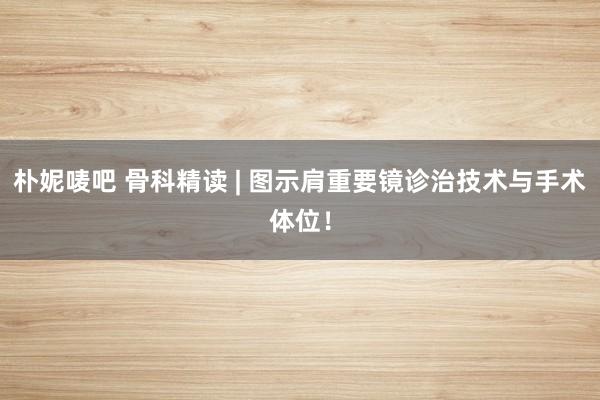 朴妮唛吧 骨科精读 | 图示肩重要镜诊治技术与手术体位！