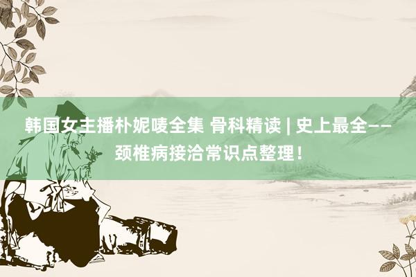 韩国女主播朴妮唛全集 骨科精读 | 史上最全——颈椎病接洽常识点整理！
