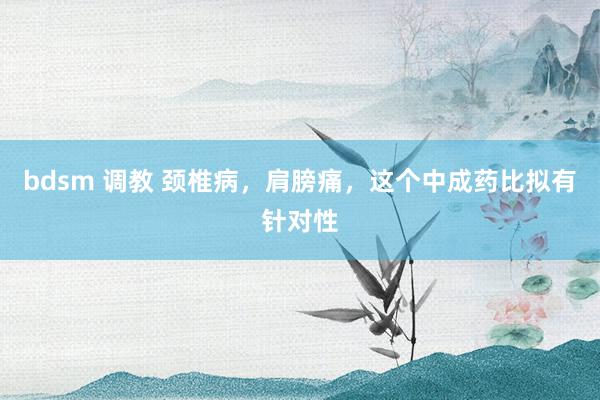 bdsm 调教 颈椎病，肩膀痛，这个中成药比拟有针对性