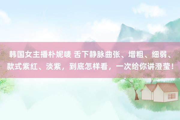 韩国女主播朴妮唛 舌下静脉曲张、增粗、细弱、款式紫红、淡紫，到底怎样看，一次给你讲澄莹！