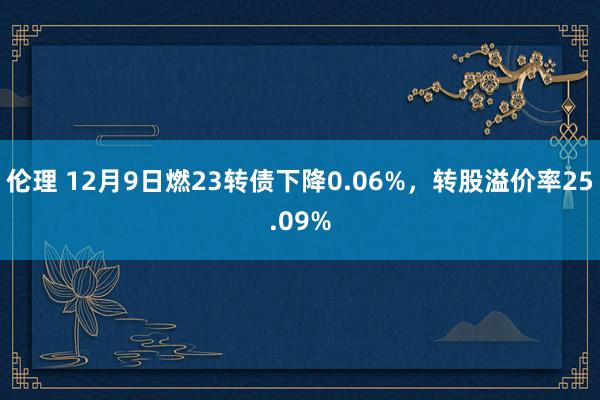 伦理 12月9日燃23转债下降0.06%，转股溢价率25.09%