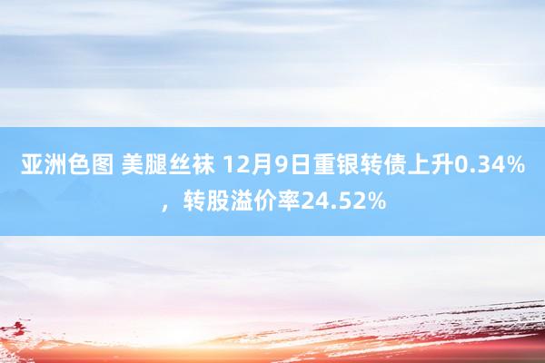 亚洲色图 美腿丝袜 12月9日重银转债上升0.34%，转股溢价率24.52%