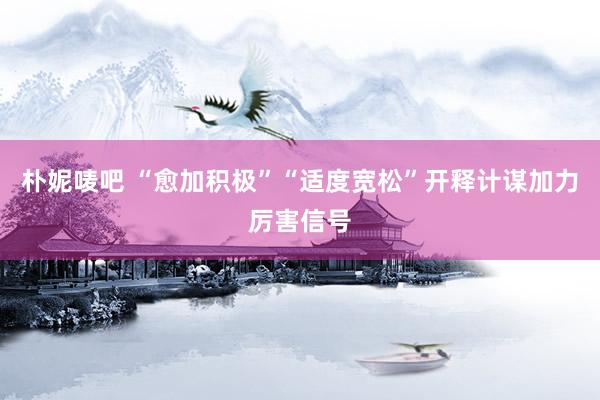 朴妮唛吧 “愈加积极”“适度宽松”开释计谋加力厉害信号