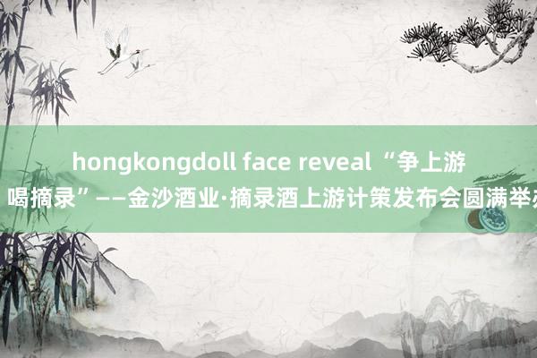 hongkongdoll face reveal “争上游，喝摘录”——金沙酒业·摘录酒上游计策发布会圆满举办