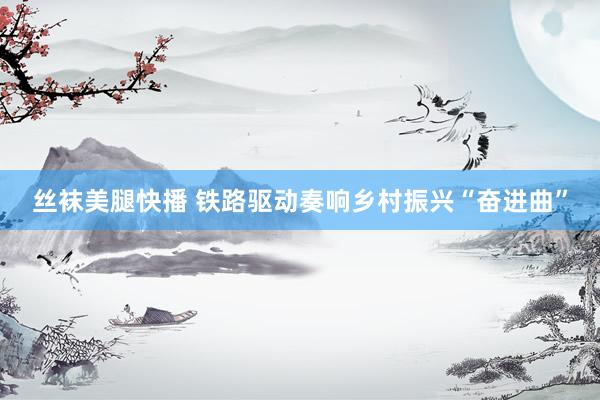 丝袜美腿快播 铁路驱动奏响乡村振兴“奋进曲”