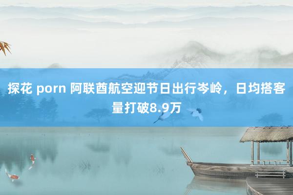 探花 porn 阿联酋航空迎节日出行岑岭，日均搭客量打破8.9万