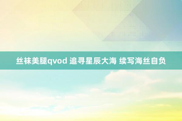 丝袜美腿qvod 追寻星辰大海 续写海丝自负