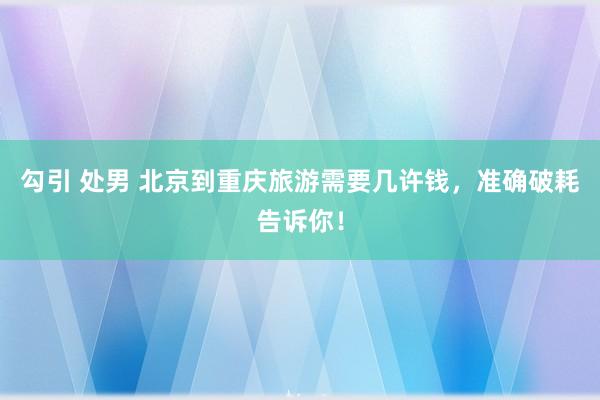 勾引 处男 北京到重庆旅游需要几许钱，准确破耗告诉你！