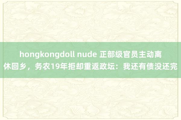 hongkongdoll nude 正部级官员主动离休回乡，务农19年拒却重返政坛：我还有债没还完