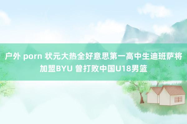 户外 porn 状元大热全好意思第一高中生迪班萨将加盟BYU 曾打败中国U18男篮