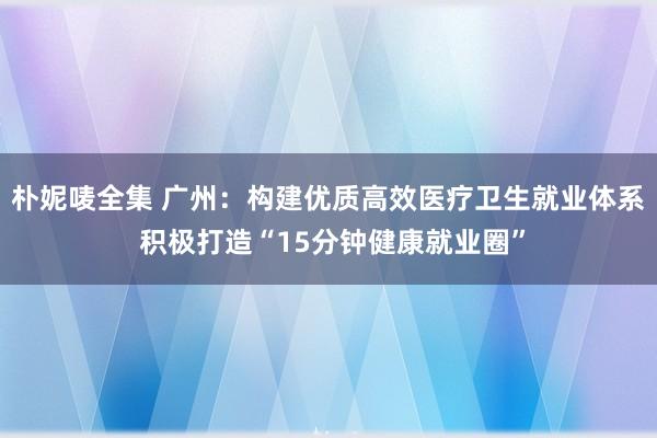朴妮唛全集 广州：构建优质高效医疗卫生就业体系 积极打造“15分钟健康就业圈”