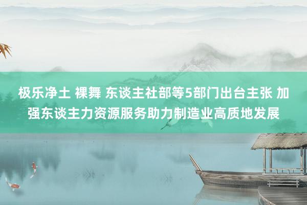 极乐净土 裸舞 东谈主社部等5部门出台主张 加强东谈主力资源服务助力制造业高质地发展