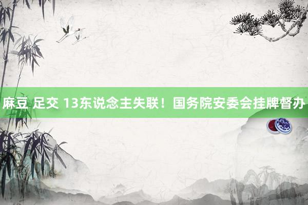 麻豆 足交 13东说念主失联！国务院安委会挂牌督办