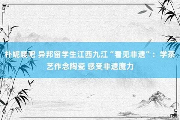 朴妮唛吧 异邦留学生江西九江“看见非遗”：学茶艺作念陶瓷 感受非遗魔力