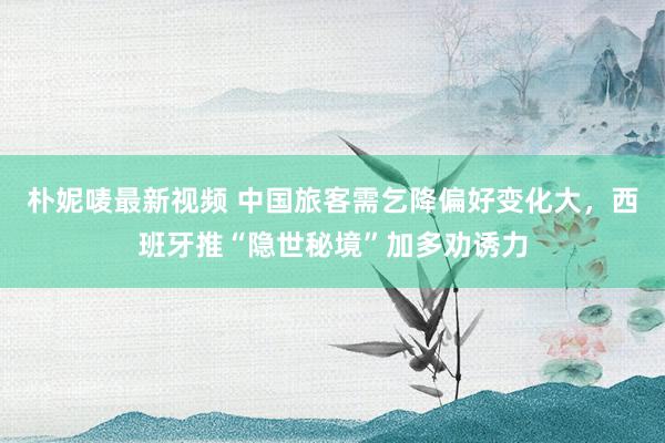 朴妮唛最新视频 中国旅客需乞降偏好变化大，西班牙推“隐世秘境”加多劝诱力