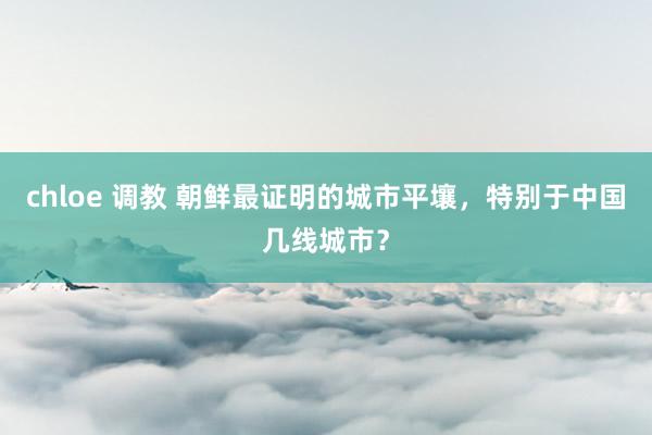 chloe 调教 朝鲜最证明的城市平壤，特别于中国几线城市？