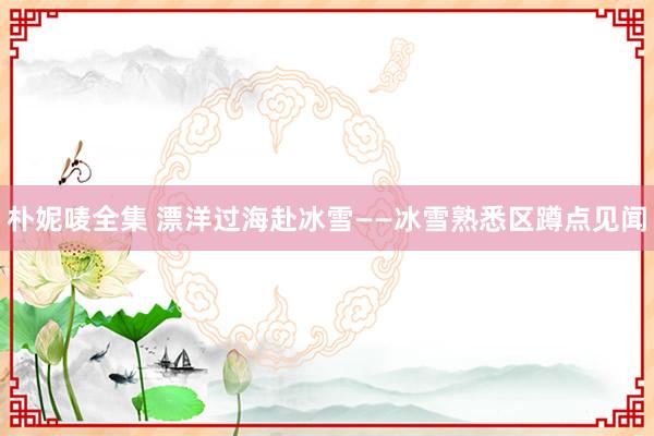 朴妮唛全集 漂洋过海赴冰雪——冰雪熟悉区蹲点见闻