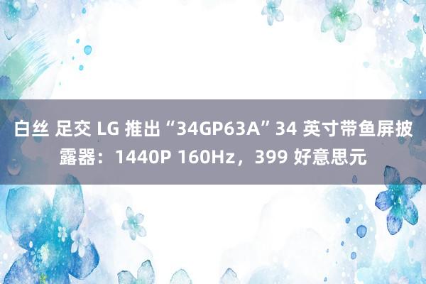 白丝 足交 LG 推出“34GP63A”34 英寸带鱼屏披露器：1440P 160Hz，399 好意思元