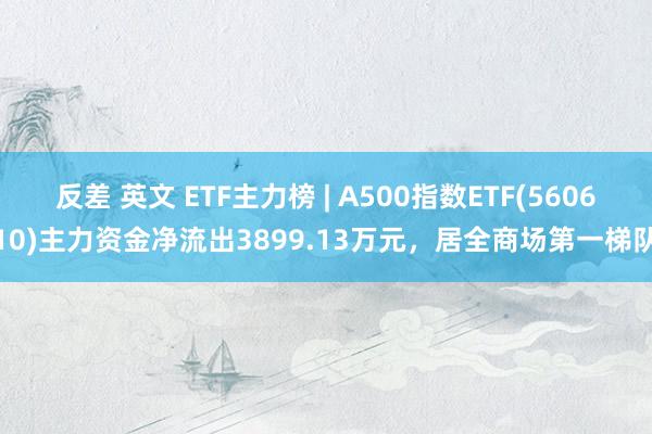 反差 英文 ETF主力榜 | A500指数ETF(560610)主力资金净流出3899.13万元，居全商场第一梯队