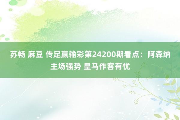 苏畅 麻豆 传足赢输彩第24200期看点：阿森纳主场强势 皇马作客有忧