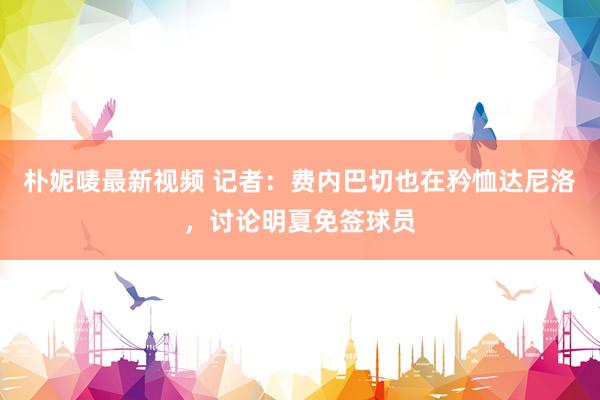 朴妮唛最新视频 记者：费内巴切也在矜恤达尼洛，讨论明夏免签球员