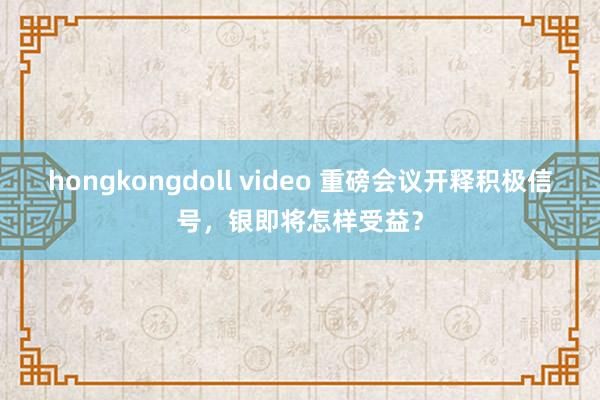 hongkongdoll video 重磅会议开释积极信号，银即将怎样受益？