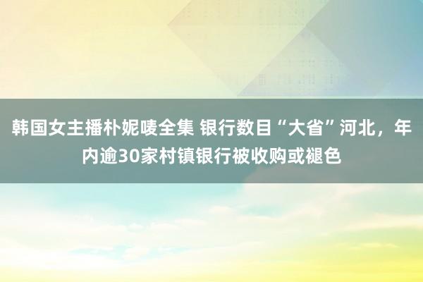 韩国女主播朴妮唛全集 银行数目“大省”河北，年内逾30家村镇银行被收购或褪色