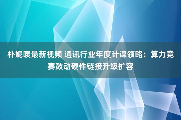朴妮唛最新视频 通讯行业年度计谋领略：算力竞赛鼓动硬件链接升级扩容