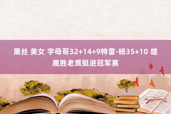 黑丝 美女 字母哥32+14+9特雷·杨35+10 雄鹿胜老鹰挺进冠军赛