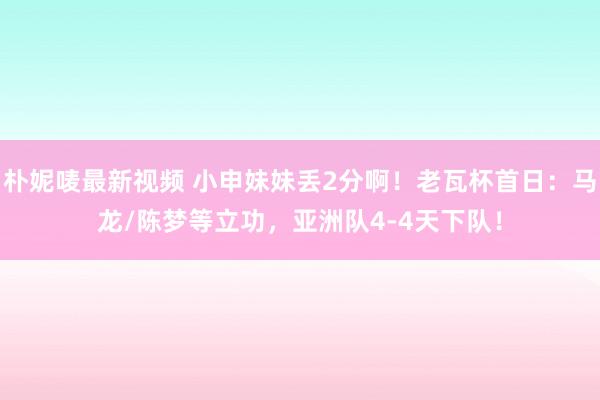 朴妮唛最新视频 小申妹妹丢2分啊！老瓦杯首日：马龙/陈梦等立功，亚洲队4-4天下队！