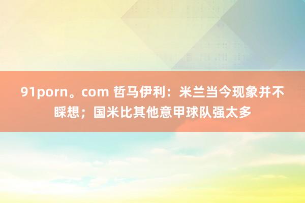 91porn。com 哲马伊利：米兰当今现象并不睬想；国米比其他意甲球队强太多