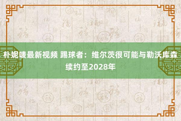 朴妮唛最新视频 踢球者：维尔茨很可能与勒沃库森续约至2028年