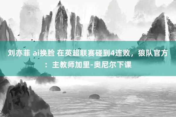 刘亦菲 ai换脸 在英超联赛碰到4连败，狼队官方：主教师加里-奥尼尔下课