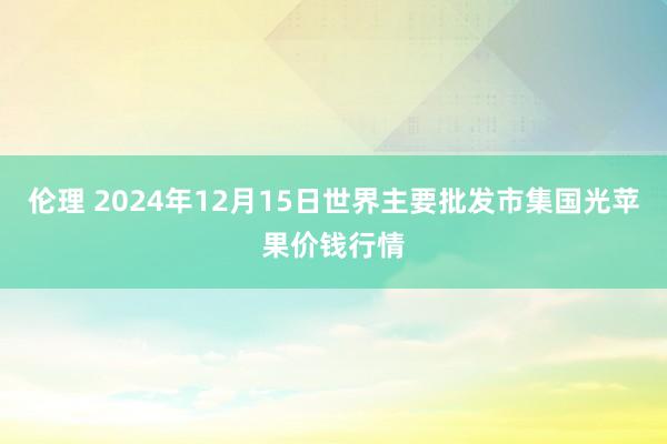 伦理 2024年12月15日世界主要批发市集国光苹果价钱行情