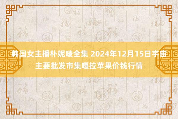 韩国女主播朴妮唛全集 2024年12月15日宇宙主要批发市集嘎拉苹果价钱行情