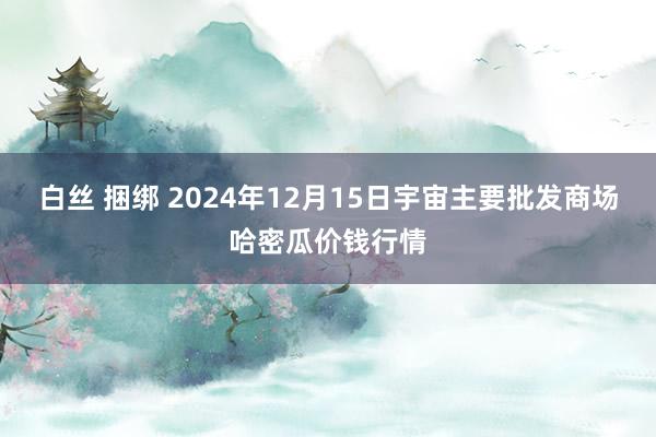 白丝 捆绑 2024年12月15日宇宙主要批发商场哈密瓜价钱行情
