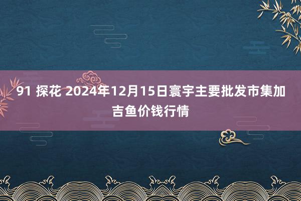 91 探花 2024年12月15日寰宇主要批发市集加吉鱼价钱行情
