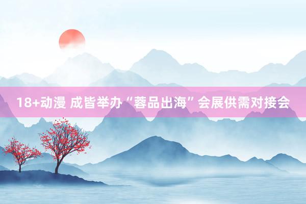 18+动漫 成皆举办“蓉品出海”会展供需对接会
