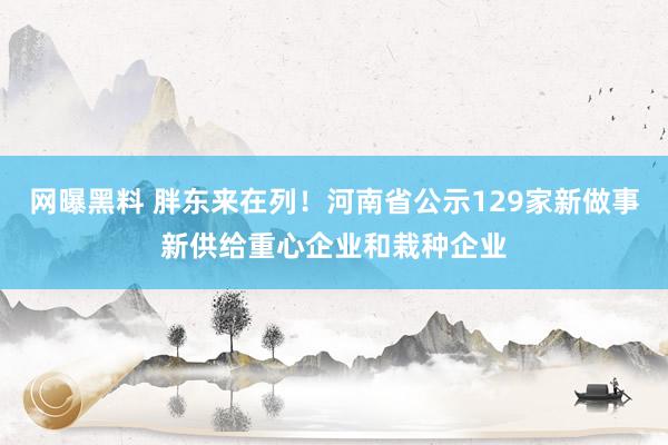 网曝黑料 胖东来在列！河南省公示129家新做事新供给重心企业和栽种企业