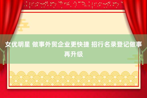 女优明星 做事外贸企业更快捷 招行名录登记做事再升级