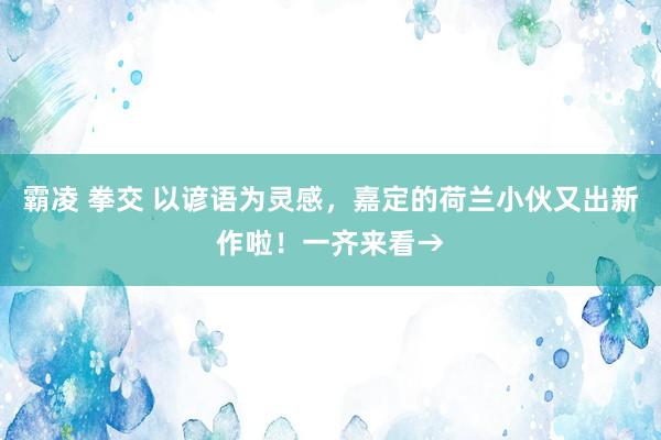 霸凌 拳交 以谚语为灵感，嘉定的荷兰小伙又出新作啦！一齐来看→