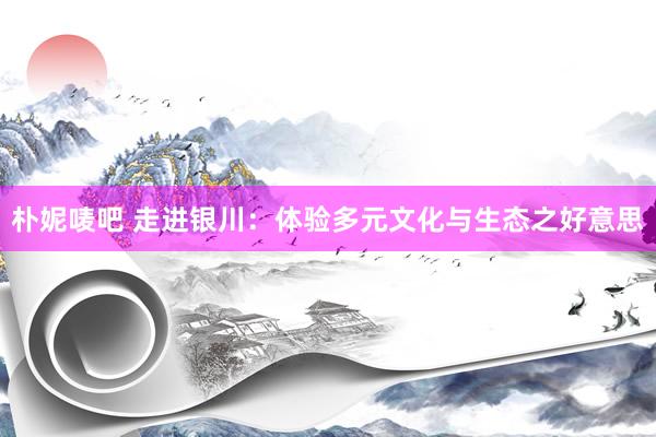 朴妮唛吧 走进银川：体验多元文化与生态之好意思