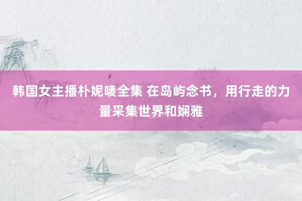 韩国女主播朴妮唛全集 在岛屿念书，用行走的力量采集世界和娴雅