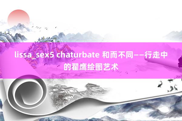 lissa_sex5 chaturbate 和而不同——行走中的翟鹰绘图艺术