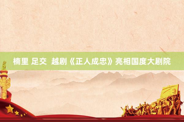 楠里 足交  越剧《正人成忠》亮相国度大剧院