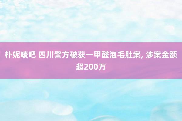 朴妮唛吧 四川警方破获一甲醛泡毛肚案， 涉案金额超200万