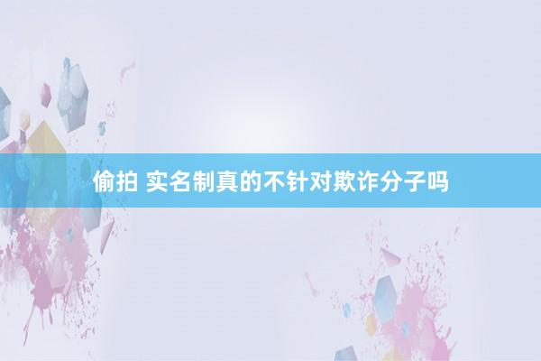偷拍 实名制真的不针对欺诈分子吗