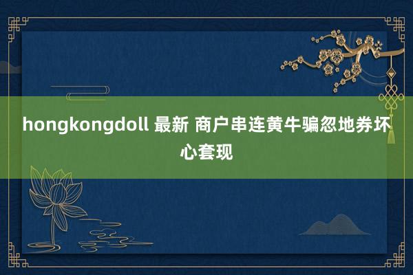hongkongdoll 最新 商户串连黄牛骗忽地券坏心套现