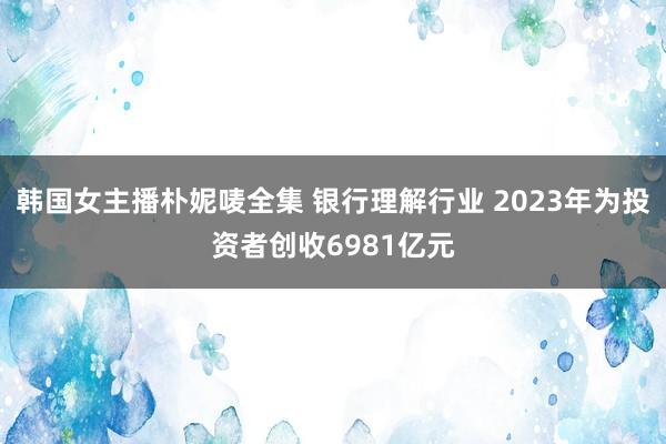 韩国女主播朴妮唛全集 银行理解行业 2023年为投资者创收6981亿元