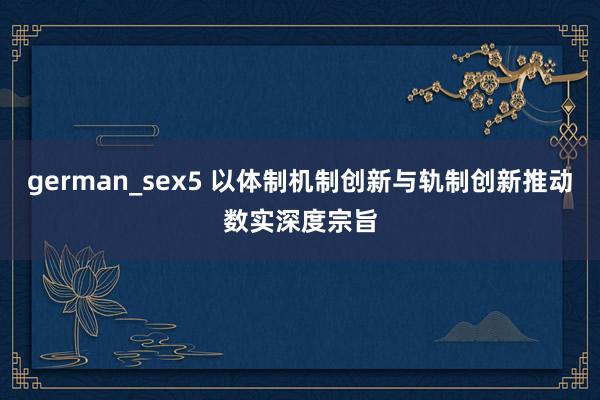 german_sex5 以体制机制创新与轨制创新推动数实深度宗旨